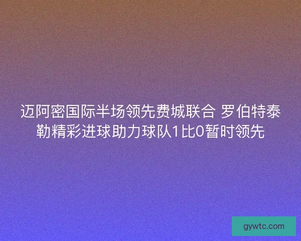迈阿密国际半场领先费城联合 罗伯特泰勒精彩进球助力球队1比0暂时领先