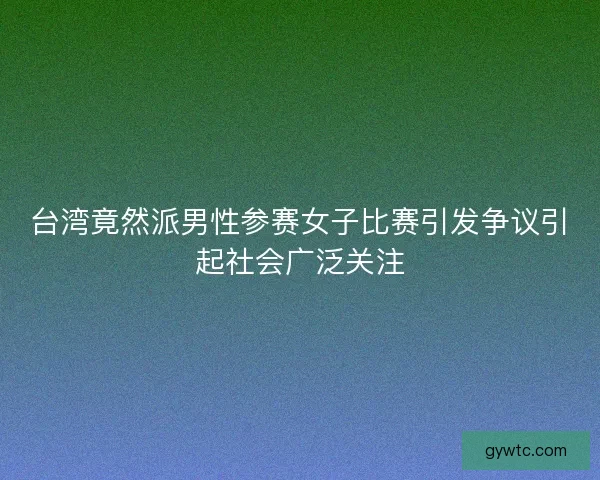 台湾竟然派男性参赛女子比赛引发争议引起社会广泛关注