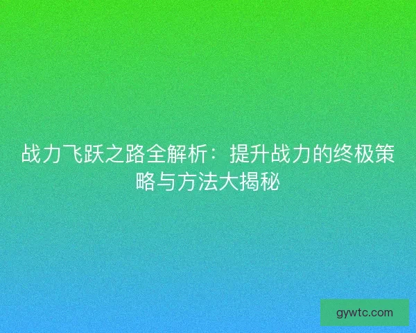 战力飞跃之路全解析：提升战力的终极策略与方法大揭秘