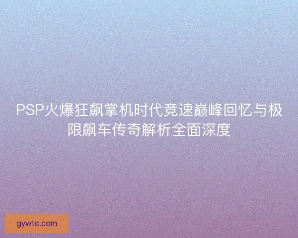 PSP火爆狂飙掌机时代竞速巅峰回忆与极限飙车传奇解析全面深度