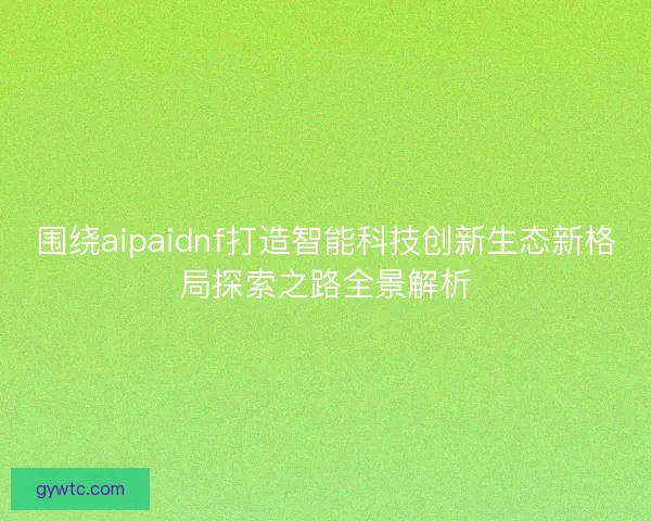 围绕aipaidnf打造智能科技创新生态新格局探索之路全景解析