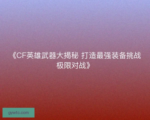 《CF英雄武器大揭秘 打造最强装备挑战极限对战》