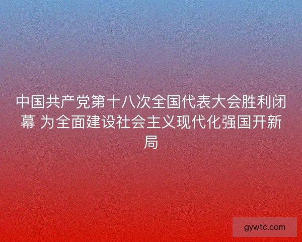 中国共产党第十八次全国代表大会胜利闭幕 为全面建设社会主义现代化强国开新局