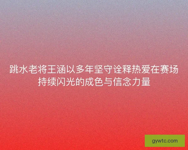 跳水老将王涵以多年坚守诠释热爱在赛场持续闪光的成色与信念力量