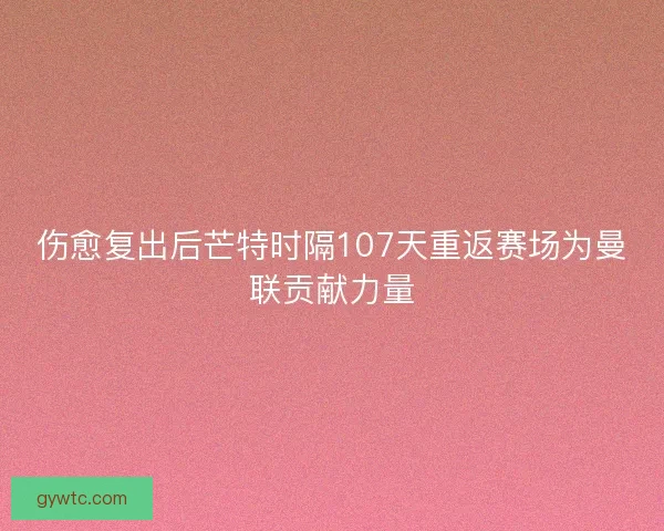 伤愈复出后芒特时隔107天重返赛场为曼联贡献力量