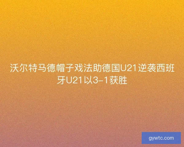 沃尔特马德帽子戏法助德国U21逆袭西班牙U21以3-1获胜