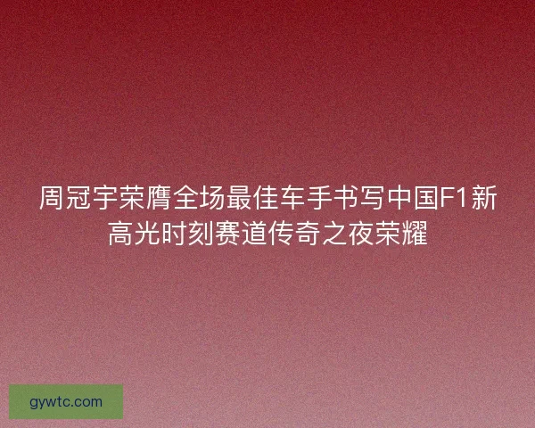 周冠宇荣膺全场最佳车手书写中国F1新高光时刻赛道传奇之夜荣耀