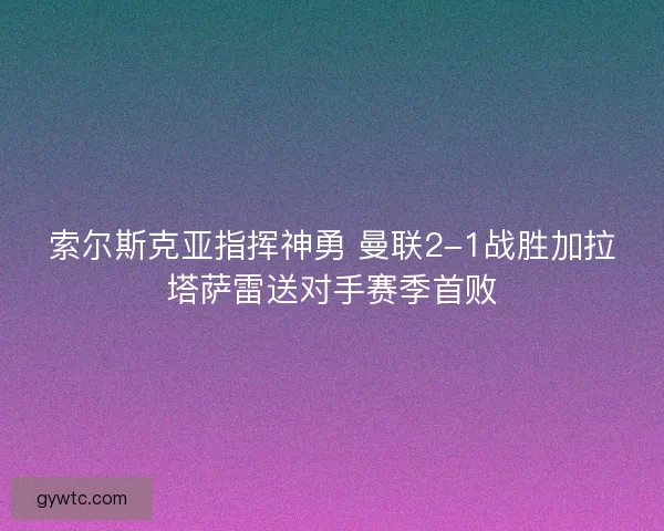 索尔斯克亚指挥神勇 曼联2-1战胜加拉塔萨雷送对手赛季首败