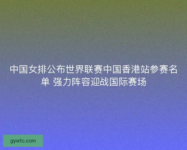 中国女排公布世界联赛中国香港站参赛名单 强力阵容迎战国际赛场