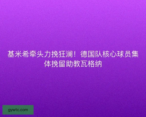 基米希牵头力挽狂澜！德国队核心球员集体挽留助教瓦格纳