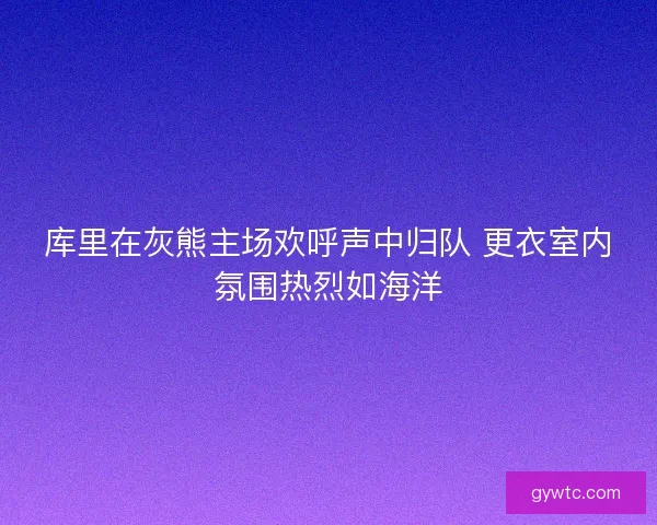 库里在灰熊主场欢呼声中归队 更衣室内氛围热烈如海洋