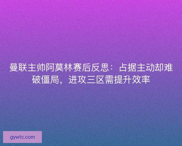 曼联主帅阿莫林赛后反思：占据主动却难破僵局，进攻三区需提升效率