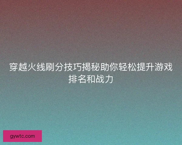 穿越火线刷分技巧揭秘助你轻松提升游戏排名和战力 穿越火线刷分技巧揭秘助你轻松提升游戏排名和战力