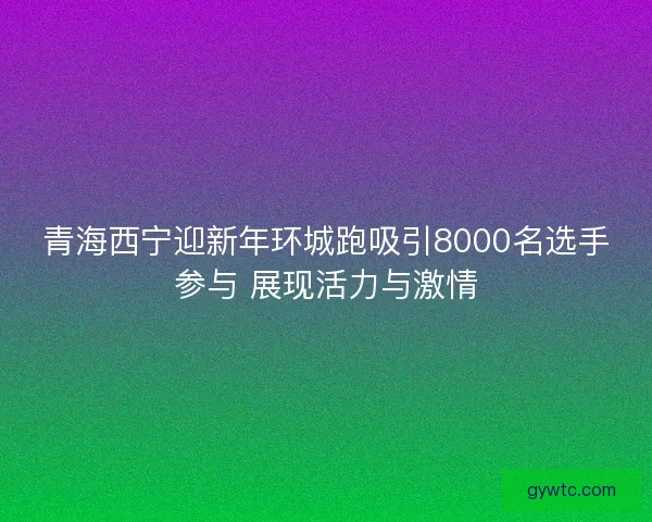 青海西宁迎新年环城跑吸引8000名选手参与 展现活力与激情