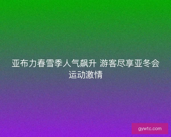 亚布力春雪季人气飙升 游客尽享亚冬会运动激情 亚布力春雪季人气飙升 游客尽享亚冬会运动激情