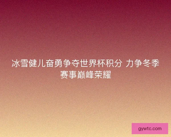 冰雪健儿奋勇争夺世界杯积分 力争冬季赛事巅峰荣耀