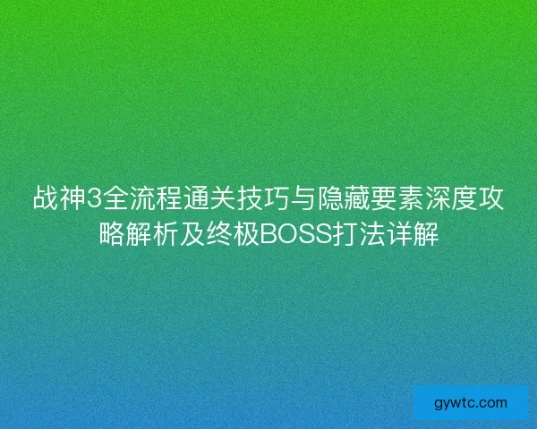 战神3全流程通关技巧与隐藏要素深度攻略解析及终极BOSS打法详解