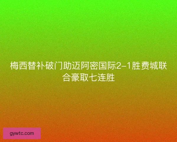 梅西替补破门助迈阿密国际2-1胜费城联合豪取七连胜 梅西替补破门助迈阿密国际2-1胜费城联合豪取七连胜