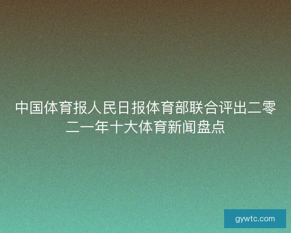 中国体育报人民日报体育部联合评出二零二一年十大体育新闻盘点