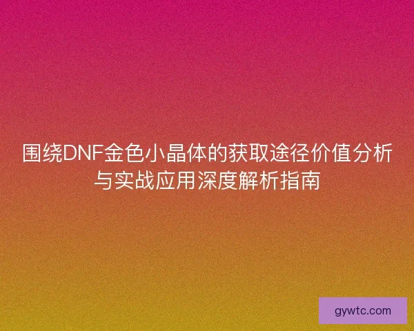 围绕DNF金色小晶体的获取途径价值分析与实战应用深度解析指南