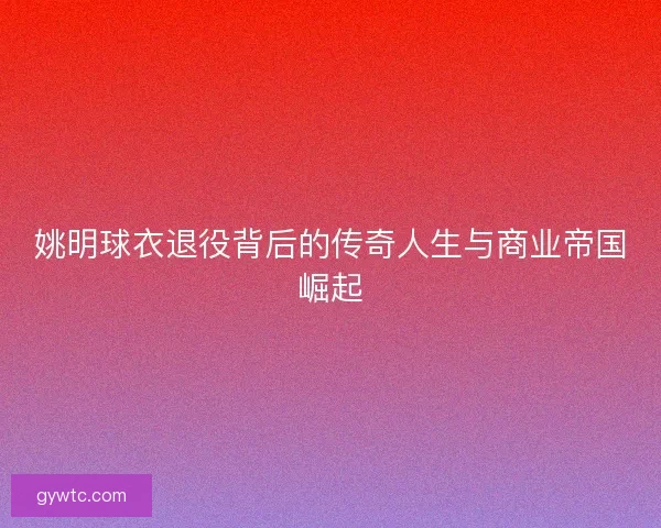 姚明球衣退役背后的传奇人生与商业帝国崛起