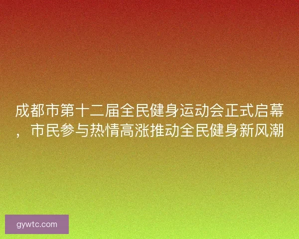 成都市第十二届全民健身运动会正式启幕，市民参与热情高涨推动全民健身新风潮