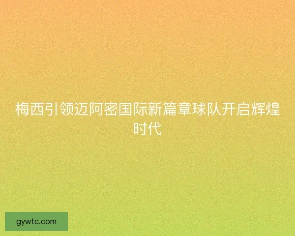 梅西引领迈阿密国际新篇章球队开启辉煌时代