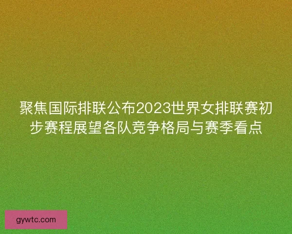 聚焦国际排联公布2023世界女排联赛初步赛程展望各队竞争格局与赛季看点