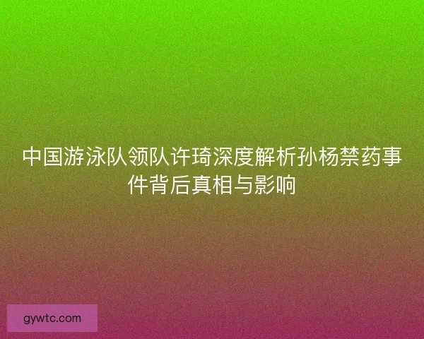 中国游泳队领队许琦深度解析孙杨禁药事件背后真相与影响 中国游泳队领队许琦深度解析孙杨禁药事件背后真相与影响