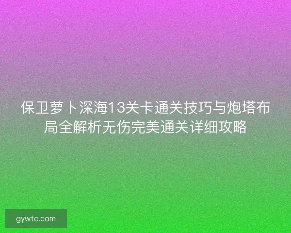 保卫萝卜深海13关卡通关技巧与炮塔布局全解析无伤完美通关详细攻略 保卫萝卜深海13关卡通关技巧与炮塔布局全解析无伤完美通关详细攻略