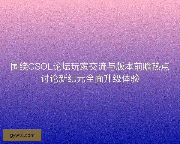 围绕CSOL论坛玩家交流与版本前瞻热点讨论新纪元全面升级体验