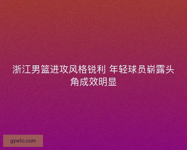 浙江男篮进攻风格锐利 年轻球员崭露头角成效明显