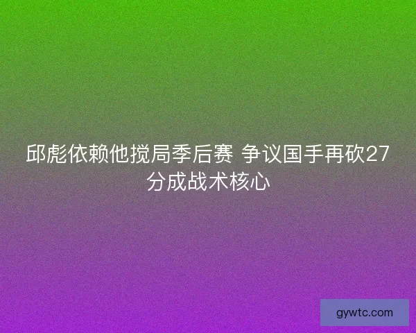 邱彪依赖他搅局季后赛 争议国手再砍27分成战术核心
