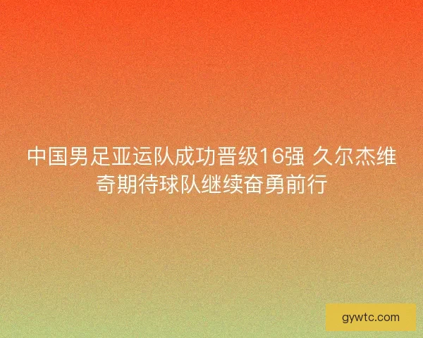 中国男足亚运队成功晋级16强 久尔杰维奇期待球队继续奋勇前行 中国男足亚运队成功晋级16强 久尔杰维奇期待球队继续奋勇前行