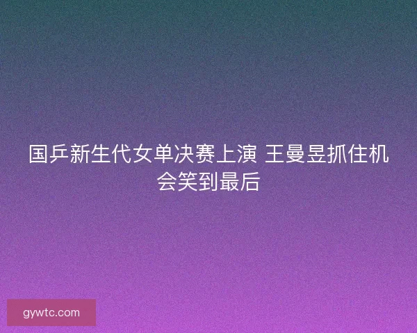 国乒新生代女单决赛上演 王曼昱抓住机会笑到最后 国乒新生代女单决赛上演 王曼昱抓住机会笑到最后