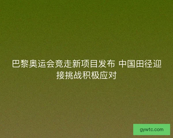 巴黎奥运会竞走新项目发布 中国田径迎接挑战积极应对 巴黎奥运会竞走新项目发布 中国田径迎接挑战积极应对