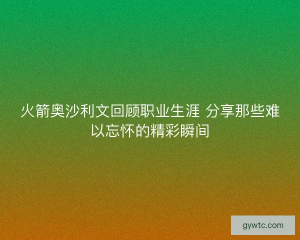 火箭奥沙利文回顾职业生涯 分享那些难以忘怀的精彩瞬间 火箭奥沙利文回顾职业生涯 分享那些难以忘怀的精彩瞬间