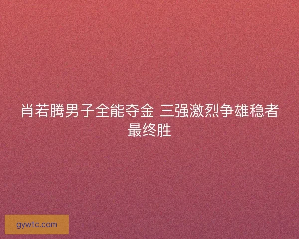 肖若腾男子全能夺金 三强激烈争雄稳者最终胜