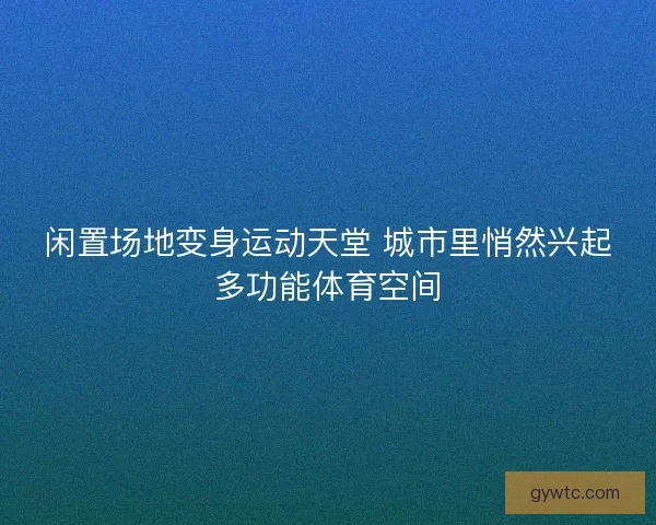 闲置场地变身运动天堂 城市里悄然兴起多功能体育空间 闲置场地变身运动天堂 城市里悄然兴起多功能体育空间