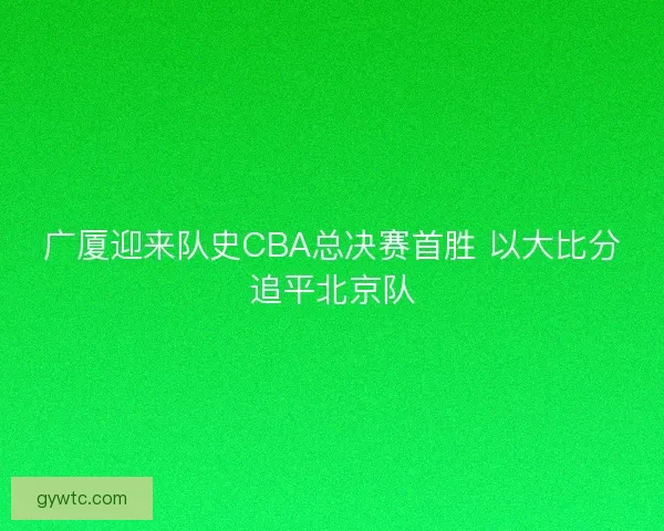 广厦迎来队史CBA总决赛首胜 以大比分追平北京队 广厦迎来队史CBA总决赛首胜 以大比分追平北京队