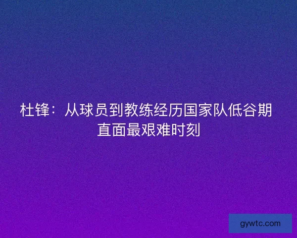 杜锋:从球员到教练经历国家队低谷期 直面最艰难时刻 杜锋:从球员到教练经历国家队低谷期 直面最艰难时刻