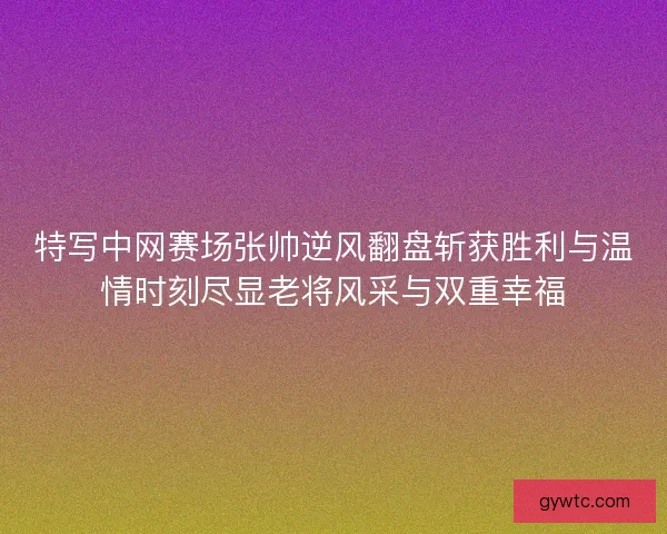 特写中网赛场张帅逆风翻盘斩获胜利与温情时刻尽显老将风采与双重幸福 特写中网赛场张帅逆风翻盘斩获胜利与温情时刻尽显老将风采与双重幸福
