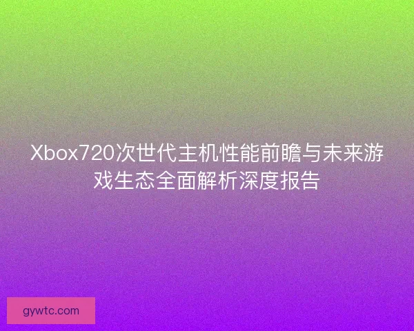 Xbox720次世代主机性能前瞻与未来游戏生态全面解析深度报告 Xbox720次世代主机性能前瞻与未来游戏生态全面解析深度报告