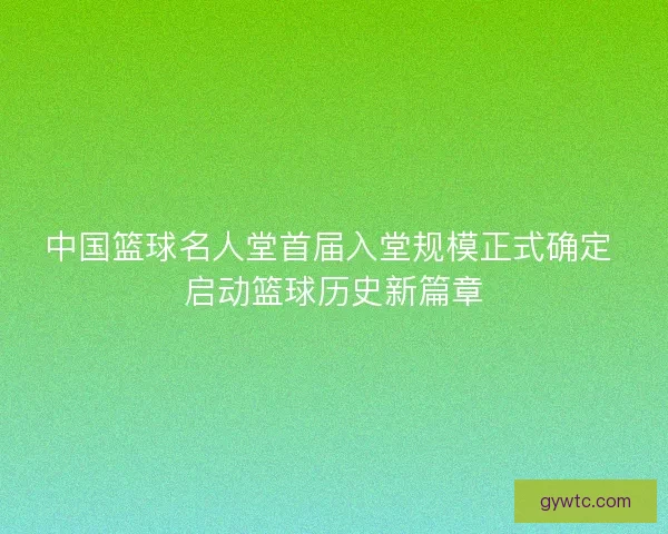 中国篮球名人堂首届入堂规模正式确定 启动篮球历史新篇章 中国篮球名人堂首届入堂规模正式确定 启动篮球历史新篇章